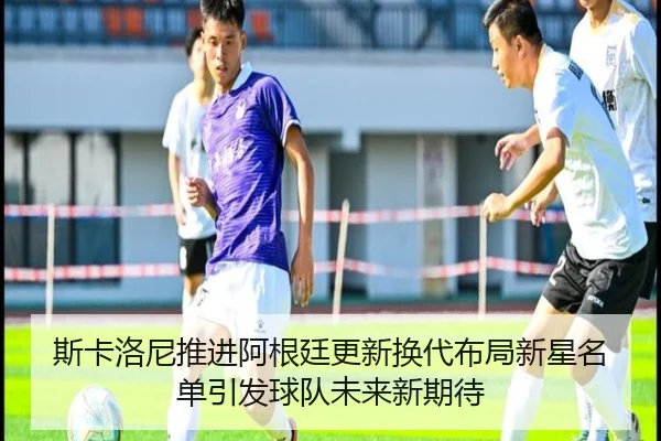 斯卡洛尼推进阿根廷更新换代布局新星名单引发球队未来新期待