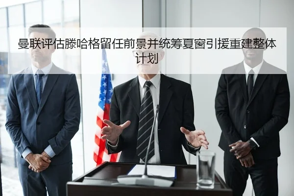 曼联评估滕哈格留任前景并统筹夏窗引援重建整体计划